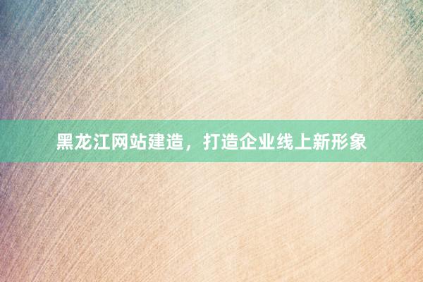 黑龙江网站建造，打造企业线上新形象